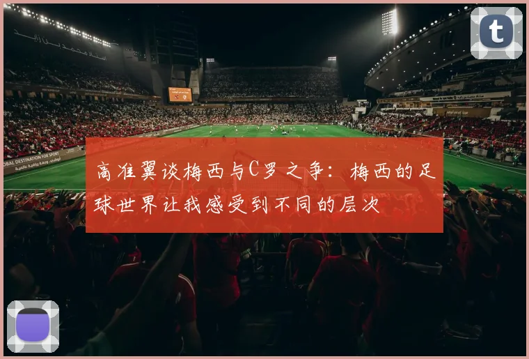 高准翼谈梅西与C罗之争：梅西的足球世界让我感受到不同的层次