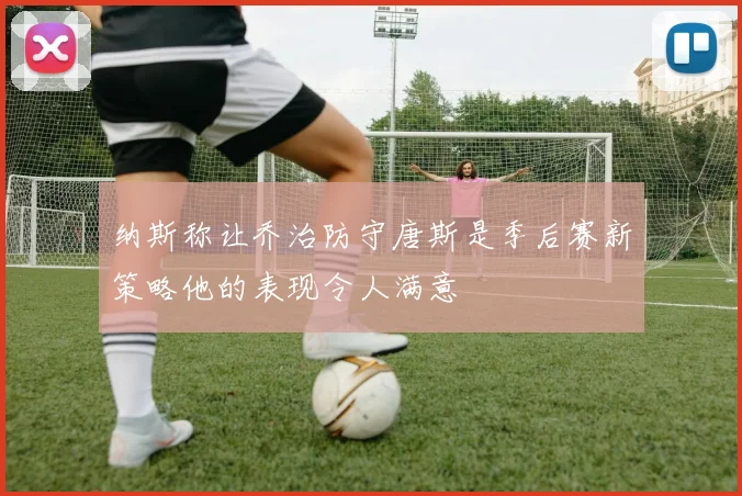 纳斯称让乔治防守唐斯是季后赛新策略他的表现令人满意