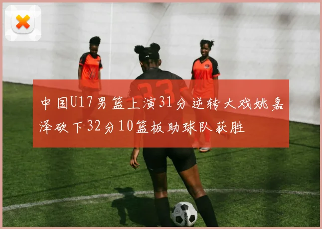 中国U17男篮上演31分逆转大戏姚嘉泽砍下32分10篮板助球队获胜