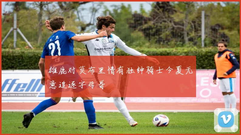 雄鹿对莫布里情有独钟骑士今夏无意追逐字母哥