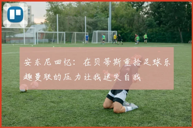 安东尼回忆：在贝蒂斯重拾足球乐趣曼联的压力让我迷失自我
